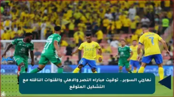 نهائي السوبر.. توقيت مباراة النصر والأهلي والقنوات الناقلة مع التشكيل المتوقع